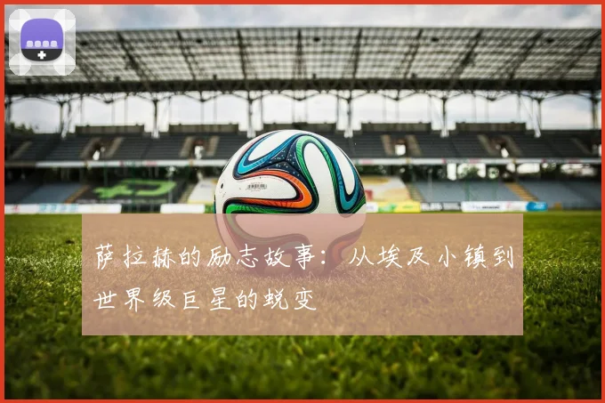 萨拉赫的励志故事：从埃及小镇到世界级巨星的蜕变