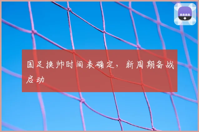国足换帅时间表确定,新周期备战启动