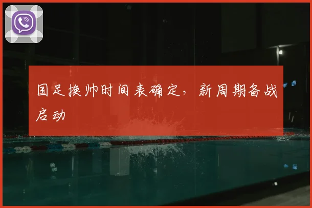 国足换帅时间表确定,新周期备战启动