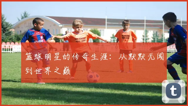篮球明星的传奇生涯：从默默无闻到世界之巅