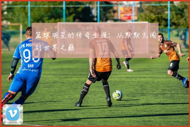 篮球明星的传奇生涯:从默默无闻到世界之巅