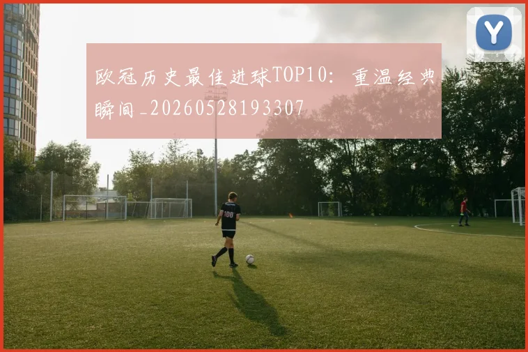 欧冠历史最佳进球TOP10：重温经典瞬间_20260528193307