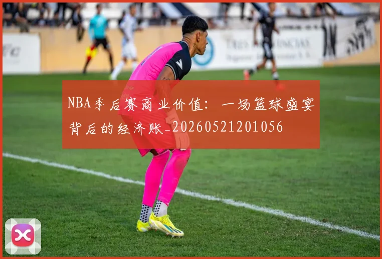 NBA季后赛商业价值:一场篮球盛宴背后的经济账_20260521201056