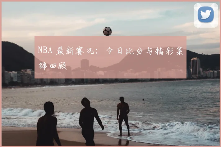 NBA 最新赛况:今日比分与精彩集锦回顾