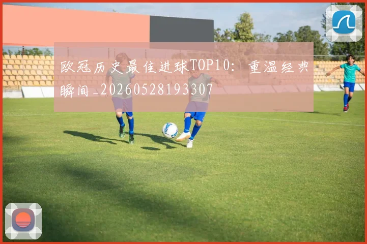 欧冠历史最佳进球TOP10：重温经典瞬间_20260528193307